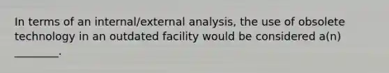 In terms of an​ internal/external analysis, the use of obsolete technology in an outdated facility would be considered​ a(n) ________.