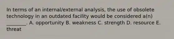 In terms of an​ internal/external analysis, the use of obsolete technology in an outdated facility would be considered​ a(n) ________. A. opportunity B. weakness C. strength D. resource E. threat