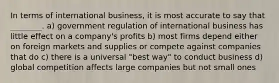 In terms of international business, it is most accurate to say that ________. a) government regulation of international business has little effect on a company's profits b) most firms depend either on foreign markets and supplies or compete against companies that do c) there is a universal "best way" to conduct business d) global competition affects large companies but not small ones