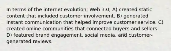 In terms of the internet evolution; Web 3.0; A) created static content that included customer involvement. B) generated instant communication that helped improve customer service. C) created online communities that connected buyers and sellers. D) featured brand engagement, social media, and customer-generated reviews.