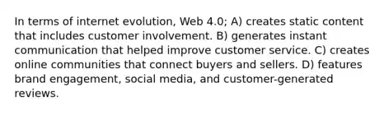 In terms of internet evolution, Web 4.0; A) creates static content that includes customer involvement. B) generates instant communication that helped improve customer service. C) creates online communities that connect buyers and sellers. D) features brand engagement, social media, and customer-generated reviews.