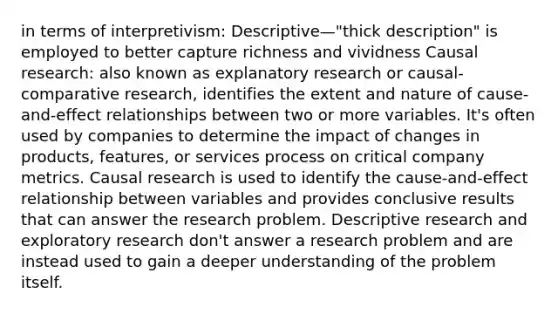 in terms of interpretivism: Descriptive—"thick description" is employed to better capture richness and vividness Causal research: also known as explanatory research or causal-comparative research, identifies the extent and nature of cause-and-effect relationships between two or more variables. It's often used by companies to determine the impact of changes in products, features, or services process on critical company metrics. Causal research is used to identify the cause-and-effect relationship between variables and provides conclusive results that can answer the research problem. Descriptive research and exploratory research don't answer a research problem and are instead used to gain a deeper understanding of the problem itself.