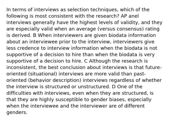 In terms of interviews as selection techniques, which of the following is most consistent with the research? AP anel interviews generally have the highest levels of validity, and they are especially valid when an average (versus consensus) rating is derived. B When interviewers are given biodata information about an interviewee prior to the interview, interviewers give less credence to interview information when the biodata is not supportive of a decision to hire than when the biodata is very supportive of a decision to hire. C Although the research is inconsistent, the best conclusion about interviews is that future-oriented (situational) interviews are more valid than past-oriented (behavior description) interviews regardless of whether the interview is structured or unstructured. D One of the difficulties with interviews, even when they are structured, is that they are highly susceptible to gender biases, especially when the interviewee and the interviewer are of different genders.