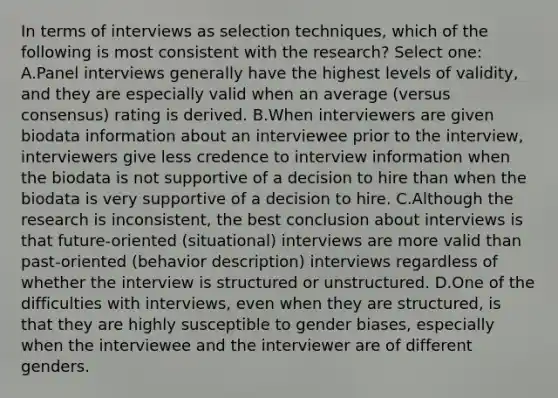 In terms of interviews as selection techniques, which of the following is most consistent with the research? Select one: A.Panel interviews generally have the highest levels of validity, and they are especially valid when an average (versus consensus) rating is derived. B.When interviewers are given biodata information about an interviewee prior to the interview, interviewers give less credence to interview information when the biodata is not supportive of a decision to hire than when the biodata is very supportive of a decision to hire. C.Although the research is inconsistent, the best conclusion about interviews is that future-oriented (situational) interviews are more valid than past-oriented (behavior description) interviews regardless of whether the interview is structured or unstructured. D.One of the difficulties with interviews, even when they are structured, is that they are highly susceptible to gender biases, especially when the interviewee and the interviewer are of different genders.