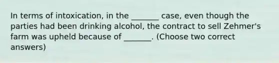 In terms of intoxication, in the _______ case, even though the parties had been drinking alcohol, the contract to sell Zehmer's farm was upheld because of _______. (Choose two correct answers)