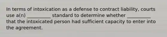 In terms of intoxication as a defense to contract liability, courts use a(n) __________ standard to determine whether __________ that the intoxicated person had sufficient capacity to enter into the agreement.