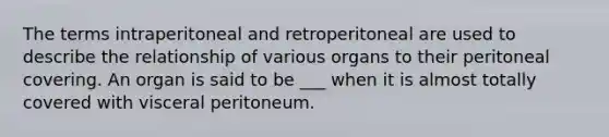 The terms intraperitoneal and retroperitoneal are used to describe the relationship of various organs to their peritoneal covering. An organ is said to be ___ when it is almost totally covered with visceral peritoneum.