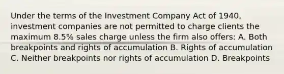 Under the terms of the Investment Company Act of 1940, investment companies are not permitted to charge clients the maximum 8.5% sales charge unless the firm also offers: A. Both breakpoints and rights of accumulation B. Rights of accumulation C. Neither breakpoints nor rights of accumulation D. Breakpoints