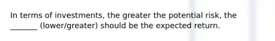 In terms of investments, the greater the potential risk, the _______ (lower/greater) should be the expected return.