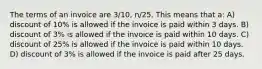 The terms of an invoice are 3/10, n/25. This means that a: A) discount of 10% is allowed if the invoice is paid within 3 days. B) discount of 3% is allowed if the invoice is paid within 10 days. C) discount of 25% is allowed if the invoice is paid within 10 days. D) discount of 3% is allowed if the invoice is paid after 25 days.