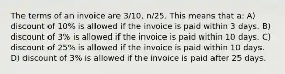 The terms of an invoice are 3/10, n/25. This means that a: A) discount of 10% is allowed if the invoice is paid within 3 days. B) discount of 3% is allowed if the invoice is paid within 10 days. C) discount of 25% is allowed if the invoice is paid within 10 days. D) discount of 3% is allowed if the invoice is paid after 25 days.