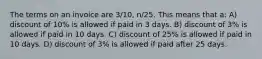 The terms on an invoice are 3/10, n/25. This means that a: A) discount of 10% is allowed if paid in 3 days. B) discount of 3% is allowed if paid in 10 days. C) discount of 25% is allowed if paid in 10 days. D) discount of 3% is allowed if paid after 25 days.