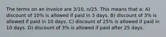 The terms on an invoice are 3/10, n/25. This means that a: A) discount of 10% is allowed if paid in 3 days. B) discount of 3% is allowed if paid in 10 days. C) discount of 25% is allowed if paid in 10 days. D) discount of 3% is allowed if paid after 25 days.