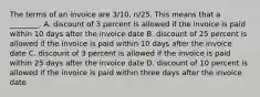 The terms of an invoice are​ 3/10, n/25. This means that a​ ________. A. discount of 3 percent is allowed if the invoice is paid within 10 days after the invoice date B. discount of 25 percent is allowed if the invoice is paid within 10 days after the invoice date C. discount of 3 percent is allowed if the invoice is paid within 25 days after the invoice date D. discount of 10 percent is allowed if the invoice is paid within three days after the invoice date