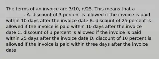 The terms of an invoice are​ 3/10, n/25. This means that a​ ________. A. discount of 3 percent is allowed if the invoice is paid within 10 days after the invoice date B. discount of 25 percent is allowed if the invoice is paid within 10 days after the invoice date C. discount of 3 percent is allowed if the invoice is paid within 25 days after the invoice date D. discount of 10 percent is allowed if the invoice is paid within three days after the invoice date