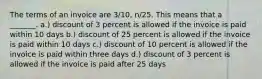 The terms of an invoice are 3/10, n/25. This means that a _______. a.) discount of 3 percent is allowed if the invoice is paid within 10 days b.) discount of 25 percent is allowed if the invoice is paid within 10 days c.) discount of 10 percent is allowed if the invoice is paid within three days d.) discount of 3 percent is allowed if the invoice is paid after 25 days