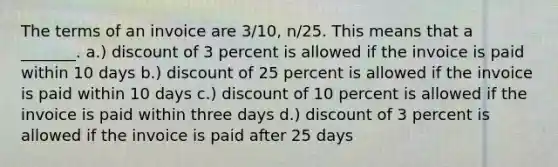 The terms of an invoice are 3/10, n/25. This means that a _______. a.) discount of 3 percent is allowed if the invoice is paid within 10 days b.) discount of 25 percent is allowed if the invoice is paid within 10 days c.) discount of 10 percent is allowed if the invoice is paid within three days d.) discount of 3 percent is allowed if the invoice is paid after 25 days