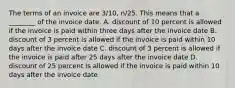 The terms of an invoice are​ 3/10, n/25. This means that a​ ________ of the invoice date. A. discount of 10 percent is allowed if the invoice is paid within three days after the invoice date B. discount of 3 percent is allowed if the invoice is paid within 10 days after the invoice date C. discount of 3 percent is allowed if the invoice is paid after 25 days after the invoice date D. discount of 25 percent is allowed if the invoice is paid within 10 days after the invoice date