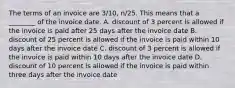 The terms of an invoice are​ 3/10, n/25. This means that a​ ________ of the invoice date. A. discount of 3 percent is allowed if the invoice is paid after 25 days after the invoice date B. discount of 25 percent is allowed if the invoice is paid within 10 days after the invoice date C. discount of 3 percent is allowed if the invoice is paid within 10 days after the invoice date D. discount of 10 percent is allowed if the invoice is paid within three days after the invoice date