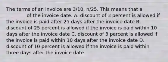 The terms of an invoice are​ 3/10, n/25. This means that a​ ________ of the invoice date. A. discount of 3 percent is allowed if the invoice is paid after 25 days after the invoice date B. discount of 25 percent is allowed if the invoice is paid within 10 days after the invoice date C. discount of 3 percent is allowed if the invoice is paid within 10 days after the invoice date D. discount of 10 percent is allowed if the invoice is paid within three days after the invoice date