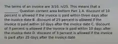 The terms of an invoice are​ 3/10, n/25. This means that a​ ________. Question content area bottom Part 1 A. discount of 10 percent is allowed if the invoice is paid within three days after the invoice date B. discount of 25 percent is allowed if the invoice is paid within 10 days after the invoice date C. discount of 3 percent is allowed if the invoice is paid within 10 days after the invoice date D. discount of 3 percent is allowed if the invoice is paid after 25 days after the invoice date