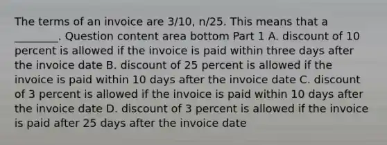 The terms of an invoice are​ 3/10, n/25. This means that a​ ________. Question content area bottom Part 1 A. discount of 10 percent is allowed if the invoice is paid within three days after the invoice date B. discount of 25 percent is allowed if the invoice is paid within 10 days after the invoice date C. discount of 3 percent is allowed if the invoice is paid within 10 days after the invoice date D. discount of 3 percent is allowed if the invoice is paid after 25 days after the invoice date