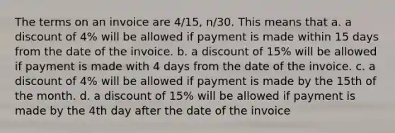 The terms on an invoice are 4/15, n/30. This means that a. a discount of 4% will be allowed if payment is made within 15 days from the date of the invoice. b. a discount of 15% will be allowed if payment is made with 4 days from the date of the invoice. c. a discount of 4% will be allowed if payment is made by the 15th of the month. d. a discount of 15% will be allowed if payment is made by the 4th day after the date of the invoice