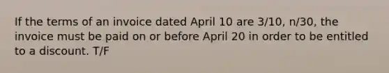 If the terms of an invoice dated April 10 are 3/10, n/30, the invoice must be paid on or before April 20 in order to be entitled to a discount. T/F