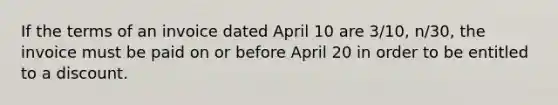 If the terms of an invoice dated April 10 are 3/10, n/30, the invoice must be paid on or before April 20 in order to be entitled to a discount.