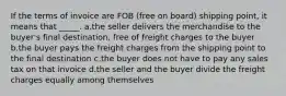 If the terms of invoice are FOB (free on board) shipping point, it means that _____. a.the seller delivers the merchandise to the buyer's final destination, free of freight charges to the buyer b.the buyer pays the freight charges from the shipping point to the final destination c.the buyer does not have to pay any sales tax on that invoice d.the seller and the buyer divide the freight charges equally among themselves