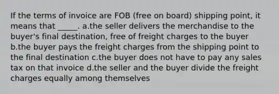 If the terms of invoice are FOB (free on board) shipping point, it means that _____. a.the seller delivers the merchandise to the buyer's final destination, free of freight charges to the buyer b.the buyer pays the freight charges from the shipping point to the final destination c.the buyer does not have to pay any sales tax on that invoice d.the seller and the buyer divide the freight charges equally among themselves