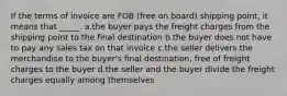 If the terms of invoice are FOB (free on board) shipping point, it means that _____. a.the buyer pays the freight charges from the shipping point to the final destination b.the buyer does not have to pay any sales tax on that invoice c.the seller delivers the merchandise to the buyer's final destination, free of freight charges to the buyer d.the seller and the buyer divide the freight charges equally among themselves