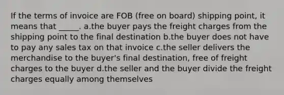 If the terms of invoice are FOB (free on board) shipping point, it means that _____. a.the buyer pays the freight charges from the shipping point to the final destination b.the buyer does not have to pay any sales tax on that invoice c.the seller delivers the merchandise to the buyer's final destination, free of freight charges to the buyer d.the seller and the buyer divide the freight charges equally among themselves