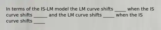 In terms of the IS-LM model the LM curve shifts _____ when the IS curve shifts ______ and the LM curve shifts _____ when the IS curve shifts _____