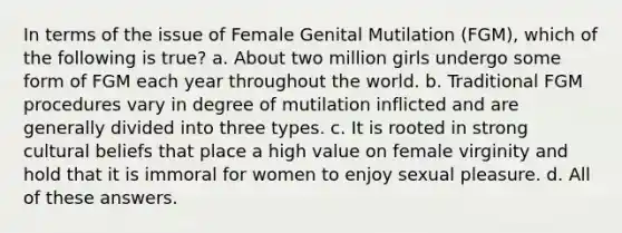 In terms of the issue of Female Genital Mutilation (FGM), which of the following is true? a. About two million girls undergo some form of FGM each year throughout the world. b. Traditional FGM procedures vary in degree of mutilation inflicted and are generally divided into three types. c. It is rooted in strong cultural beliefs that place a high value on female virginity and hold that it is immoral for women to enjoy sexual pleasure. d. All of these answers.