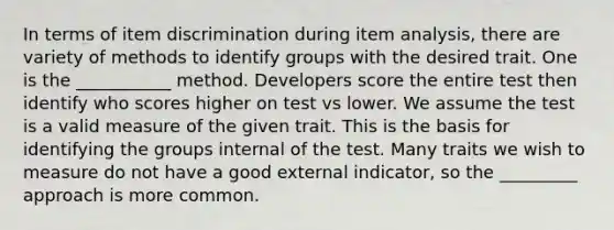 In terms of item discrimination during item analysis, there are variety of methods to identify groups with the desired trait. One is the ___________ method. Developers score the entire test then identify who scores higher on test vs lower. We assume the test is a valid measure of the given trait. This is the basis for identifying the groups internal of the test. Many traits we wish to measure do not have a good external indicator, so the _________ approach is more common.