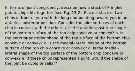 In terms of joint congruency, describe how a stack of Pringles potato chips fits together (see Fig. 13-2). Place a stack of two chips in front of you with the long end pointing toward you in an anterior- posterior position. Consider the joint surfaces of each chip in contact with the other: a. Is the anterior-posterior shape of the bottom surface of the top chip concave or convex? b. Is the anterior-posterior shape of the top surface of the bottom chip concave or convex? c. Is the medial-lateral shape of the bottom surface of the top chip concave or convex? d. Is the medial-lateral shape of the top surface of the bottom chip concave or convex? e. If these chips represented a joint, would the shape of the joint be ovoid or sellar?