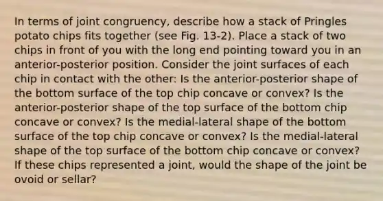 In terms of joint congruency, describe how a stack of Pringles potato chips fits together (see Fig. 13-2). Place a stack of two chips in front of you with the long end pointing toward you in an anterior-posterior position. Consider the joint surfaces of each chip in contact with the other: Is the anterior-posterior shape of the bottom surface of the top chip concave or convex? Is the anterior-posterior shape of the top surface of the bottom chip concave or convex? Is the medial-lateral shape of the bottom surface of the top chip concave or convex? Is the medial-lateral shape of the top surface of the bottom chip concave or convex? If these chips represented a joint, would the shape of the joint be ovoid or sellar?