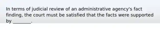 In terms of judicial review of an administrative agency's fact finding, the court must be satisfied that the facts were supported by ________.