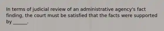 In terms of judicial review of an administrative agency's fact finding, the court must be satisfied that the facts were supported by ______.