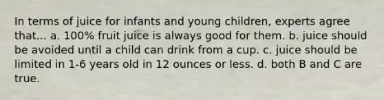 In terms of juice for infants and young children, experts agree that... a. 100% fruit juice is always good for them. b. juice should be avoided until a child can drink from a cup. c. juice should be limited in 1-6 years old in 12 ounces or less. d. both B and C are true.