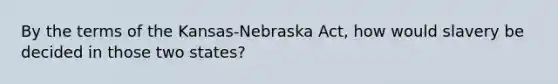 By the terms of the Kansas-Nebraska Act, how would slavery be decided in those two states?