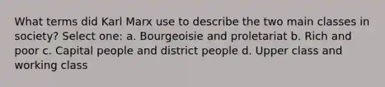 What terms did Karl Marx use to describe the two main classes in society? Select one: a. Bourgeoisie and proletariat b. Rich and poor c. Capital people and district people d. Upper class and working class