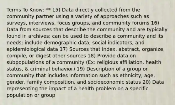 Terms To Know: ** 15) Data directly collected from the community partner using a variety of approaches such as surveys, interviews, focus groups, and community forums 16) Data from sources that describe the community and are typically found in archives; can be used to describe a community and its needs; include demographic data, social indicators, and epidemiological data 17) Sources that index, abstract, organize, compile, or digest other sources 18) Provide data on subpopulations of a community (Ex: religious affiliation, health status, & criminal behavior) 19) Description of a group or community that includes information such as ethnicity, age, gender, family composition, and socioeconomic status 20) Data representing the impact of a health problem on a specific population or group