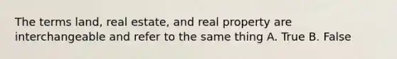 The terms land, real estate, and real property are interchangeable and refer to the same thing A. True B. False