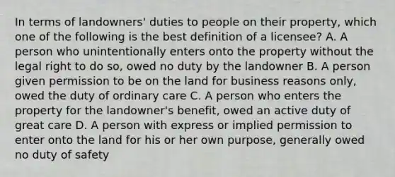 In terms of landowners' duties to people on their property, which one of the following is the best definition of a licensee? A. A person who unintentionally enters onto the property without the legal right to do so, owed no duty by the landowner B. A person given permission to be on the land for business reasons only, owed the duty of ordinary care C. A person who enters the property for the landowner's benefit, owed an active duty of great care D. A person with express or implied permission to enter onto the land for his or her own purpose, generally owed no duty of safety