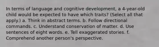 In terms of language and cognitive development, a 4-year-old child would be expected to have which traits? (Select all that apply.) a. Think in abstract terms. b. Follow directional commands. c. Understand conservation of matter. d. Use sentences of eight words. e. Tell exaggerated stories. f. Comprehend another person's perspective.