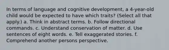 In terms of language and cognitive development, a 4-year-old child would be expected to have which traits? (Select all that apply.) a. Think in abstract terms. b. Follow directional commands. c. Understand conservation of matter. d. Use sentences of eight words. e. Tell exaggerated stories. f. Comprehend another persons perspective.