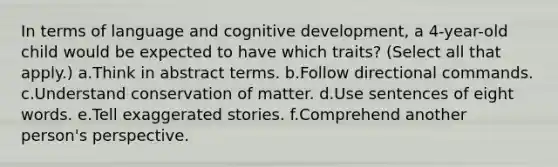 In terms of language and cognitive development, a 4-year-old child would be expected to have which traits? (Select all that apply.) a.Think in abstract terms. b.Follow directional commands. c.Understand conservation of matter. d.Use sentences of eight words. e.Tell exaggerated stories. f.Comprehend another person's perspective.