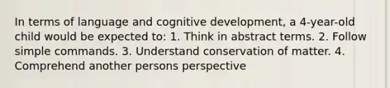 In terms of language and cognitive development, a 4-year-old child would be expected to: 1. Think in abstract terms. 2. Follow simple commands. 3. Understand conservation of matter. 4. Comprehend another persons perspective